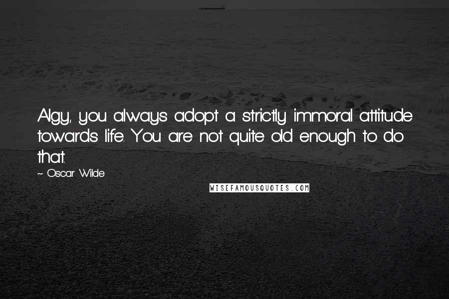 Oscar Wilde Quotes: Algy, you always adopt a strictly immoral attitude towards life. You are not quite old enough to do that.