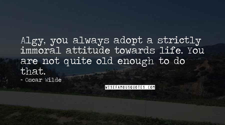 Oscar Wilde Quotes: Algy, you always adopt a strictly immoral attitude towards life. You are not quite old enough to do that.