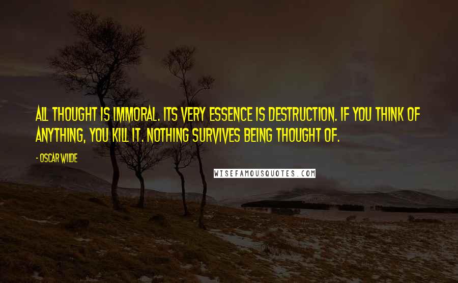 Oscar Wilde Quotes: All thought is immoral. Its very essence is destruction. If you think of anything, you kill it. Nothing survives being thought of.