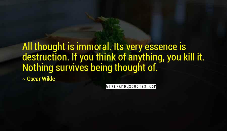 Oscar Wilde Quotes: All thought is immoral. Its very essence is destruction. If you think of anything, you kill it. Nothing survives being thought of.