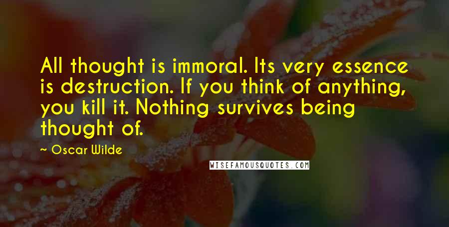 Oscar Wilde Quotes: All thought is immoral. Its very essence is destruction. If you think of anything, you kill it. Nothing survives being thought of.