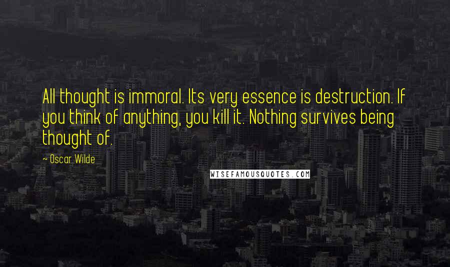 Oscar Wilde Quotes: All thought is immoral. Its very essence is destruction. If you think of anything, you kill it. Nothing survives being thought of.