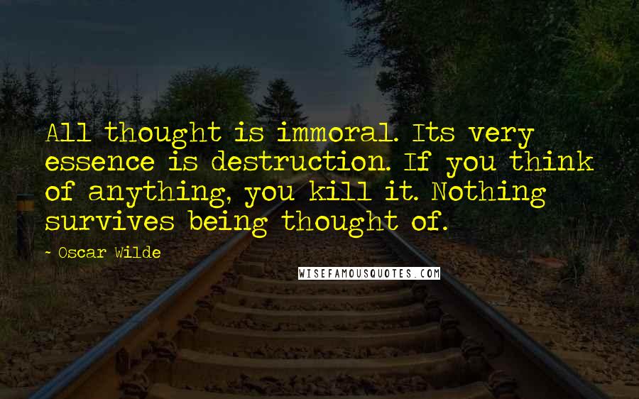 Oscar Wilde Quotes: All thought is immoral. Its very essence is destruction. If you think of anything, you kill it. Nothing survives being thought of.