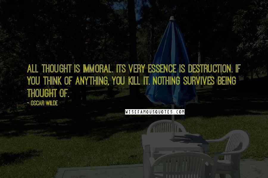 Oscar Wilde Quotes: All thought is immoral. Its very essence is destruction. If you think of anything, you kill it. Nothing survives being thought of.