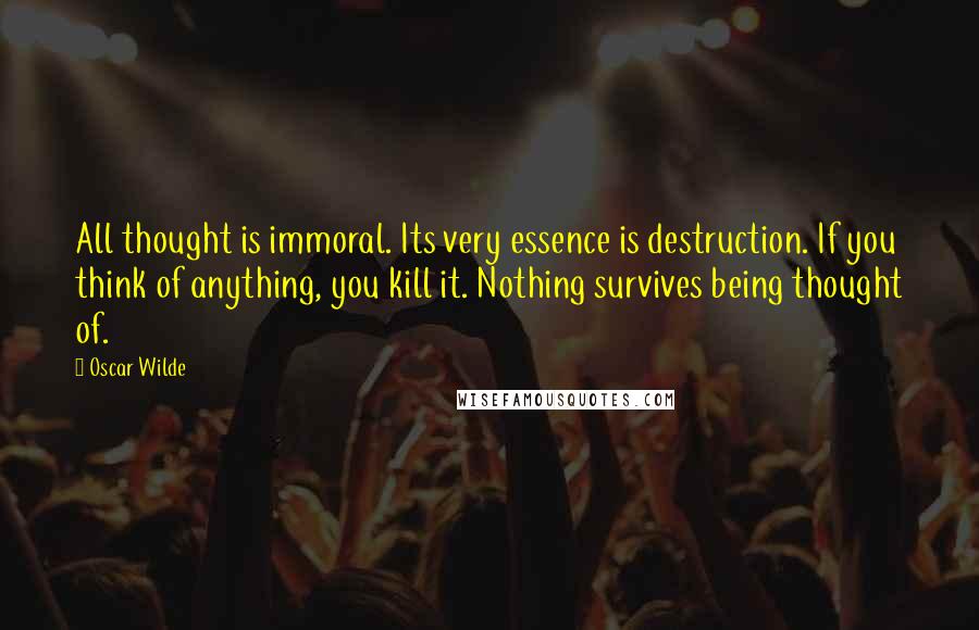 Oscar Wilde Quotes: All thought is immoral. Its very essence is destruction. If you think of anything, you kill it. Nothing survives being thought of.