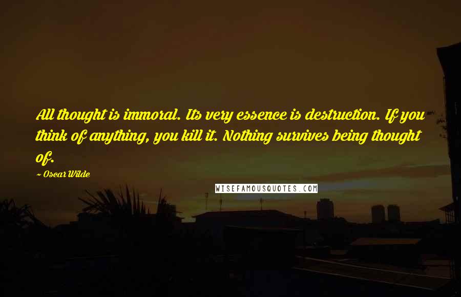 Oscar Wilde Quotes: All thought is immoral. Its very essence is destruction. If you think of anything, you kill it. Nothing survives being thought of.