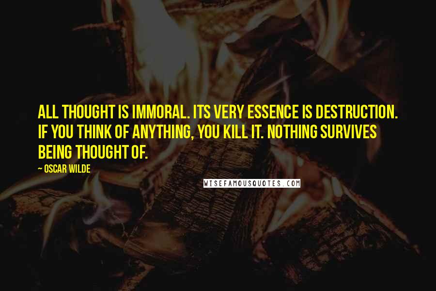 Oscar Wilde Quotes: All thought is immoral. Its very essence is destruction. If you think of anything, you kill it. Nothing survives being thought of.