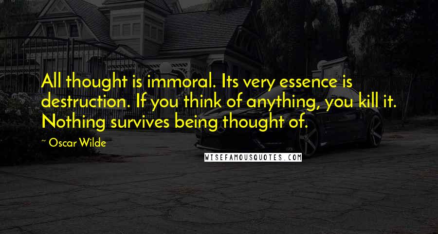 Oscar Wilde Quotes: All thought is immoral. Its very essence is destruction. If you think of anything, you kill it. Nothing survives being thought of.