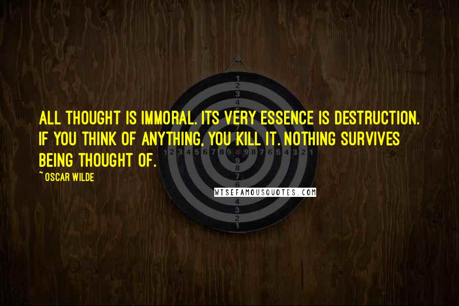 Oscar Wilde Quotes: All thought is immoral. Its very essence is destruction. If you think of anything, you kill it. Nothing survives being thought of.