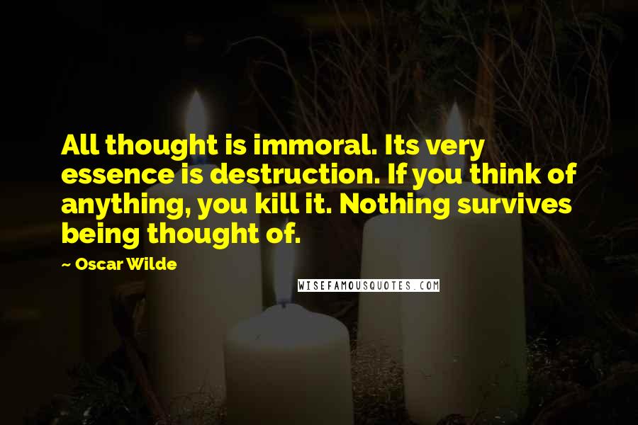 Oscar Wilde Quotes: All thought is immoral. Its very essence is destruction. If you think of anything, you kill it. Nothing survives being thought of.