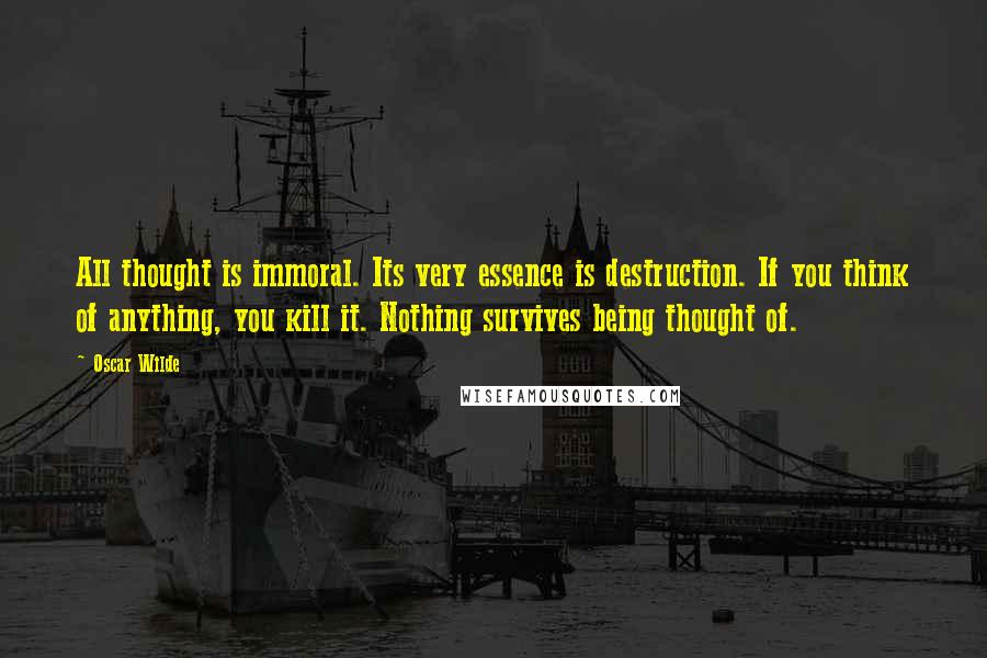 Oscar Wilde Quotes: All thought is immoral. Its very essence is destruction. If you think of anything, you kill it. Nothing survives being thought of.