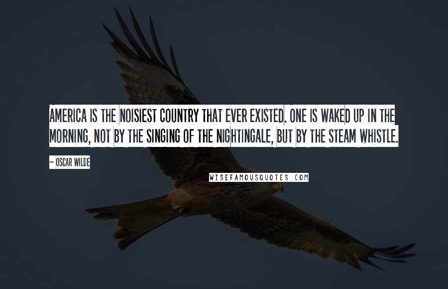 Oscar Wilde Quotes: America is the noisiest country that ever existed. One is waked up in the morning, not by the singing of the nightingale, but by the steam whistle.