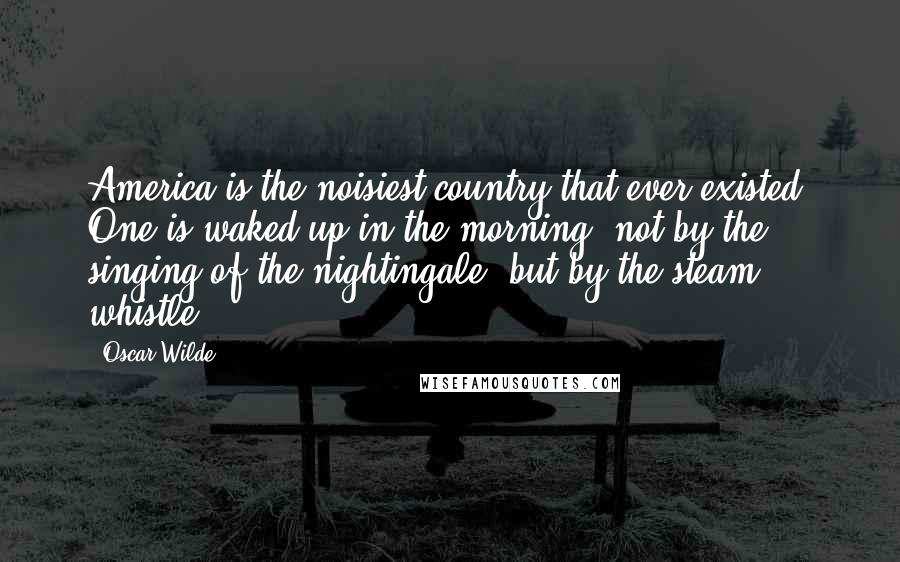 Oscar Wilde Quotes: America is the noisiest country that ever existed. One is waked up in the morning, not by the singing of the nightingale, but by the steam whistle.