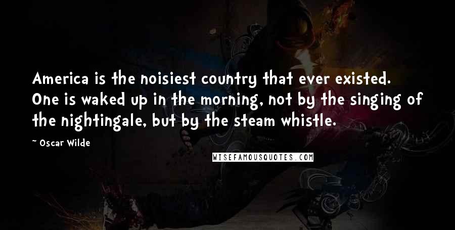 Oscar Wilde Quotes: America is the noisiest country that ever existed. One is waked up in the morning, not by the singing of the nightingale, but by the steam whistle.