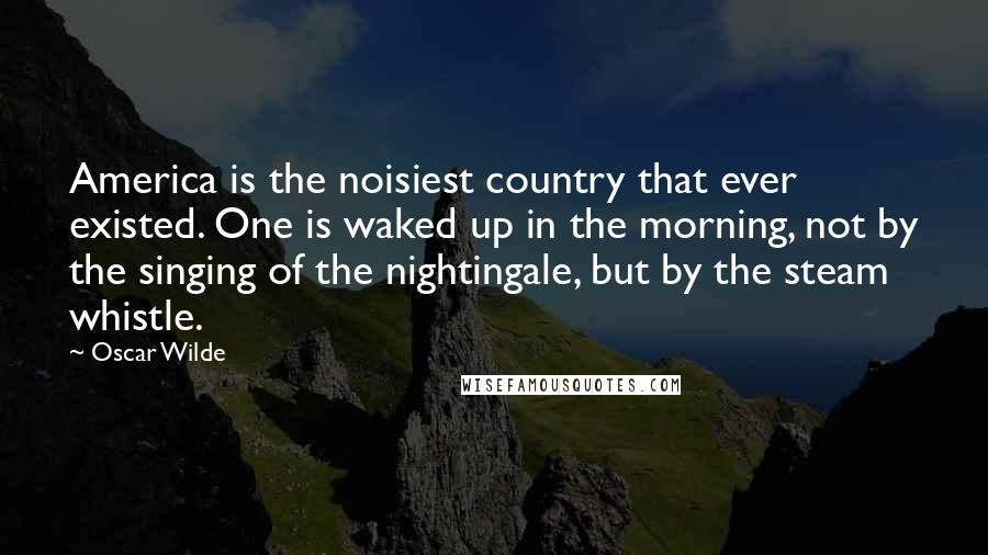 Oscar Wilde Quotes: America is the noisiest country that ever existed. One is waked up in the morning, not by the singing of the nightingale, but by the steam whistle.