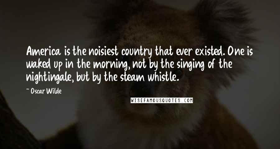 Oscar Wilde Quotes: America is the noisiest country that ever existed. One is waked up in the morning, not by the singing of the nightingale, but by the steam whistle.