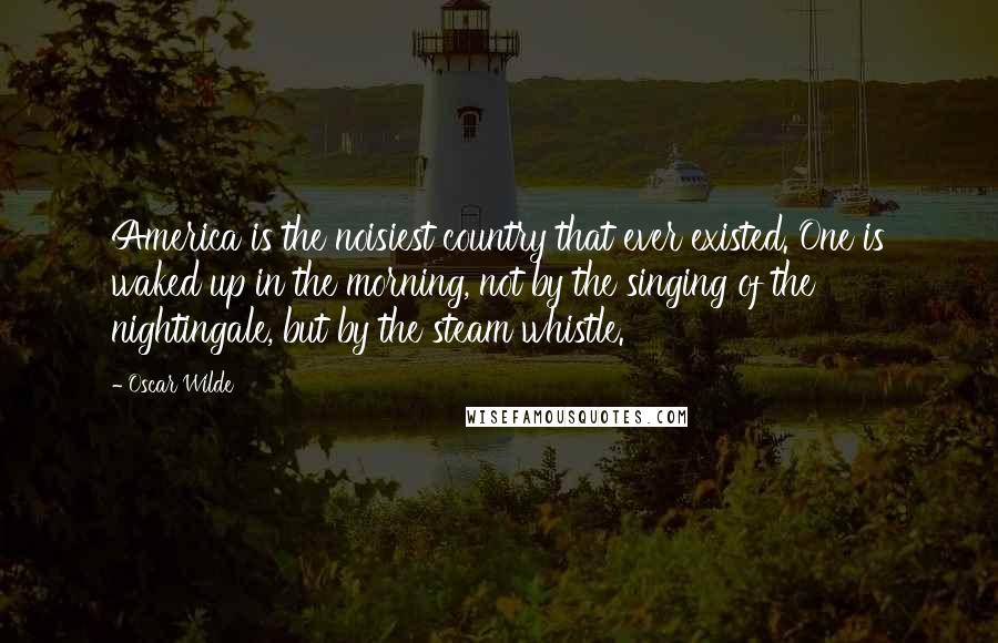 Oscar Wilde Quotes: America is the noisiest country that ever existed. One is waked up in the morning, not by the singing of the nightingale, but by the steam whistle.