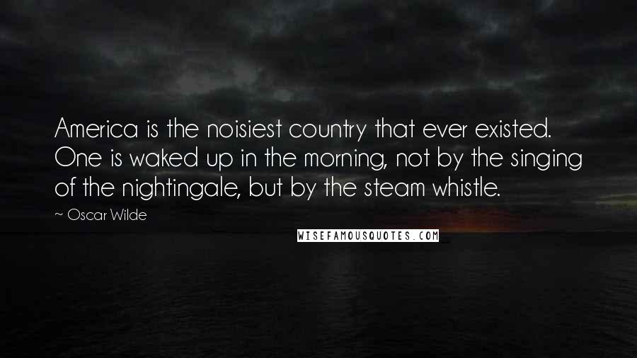 Oscar Wilde Quotes: America is the noisiest country that ever existed. One is waked up in the morning, not by the singing of the nightingale, but by the steam whistle.