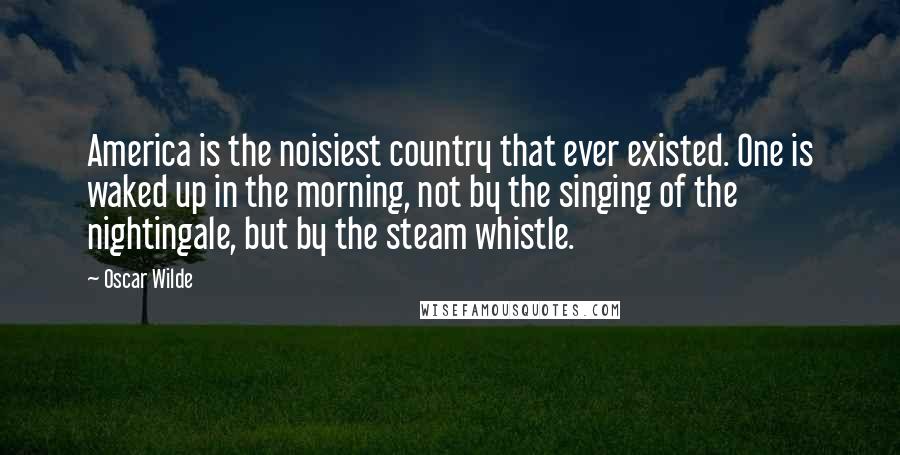 Oscar Wilde Quotes: America is the noisiest country that ever existed. One is waked up in the morning, not by the singing of the nightingale, but by the steam whistle.