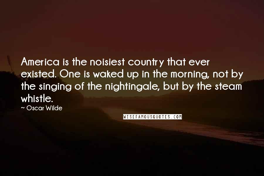 Oscar Wilde Quotes: America is the noisiest country that ever existed. One is waked up in the morning, not by the singing of the nightingale, but by the steam whistle.