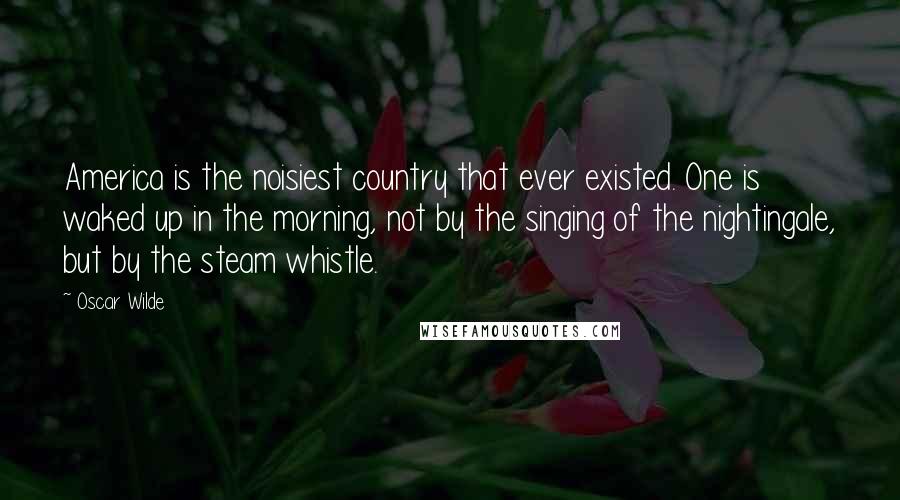 Oscar Wilde Quotes: America is the noisiest country that ever existed. One is waked up in the morning, not by the singing of the nightingale, but by the steam whistle.