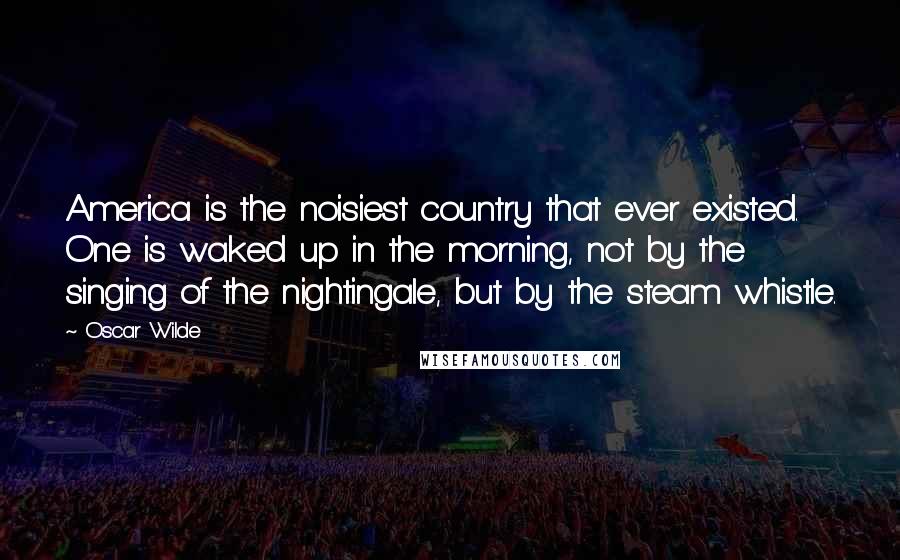Oscar Wilde Quotes: America is the noisiest country that ever existed. One is waked up in the morning, not by the singing of the nightingale, but by the steam whistle.