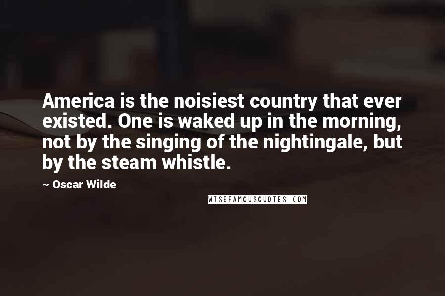 Oscar Wilde Quotes: America is the noisiest country that ever existed. One is waked up in the morning, not by the singing of the nightingale, but by the steam whistle.