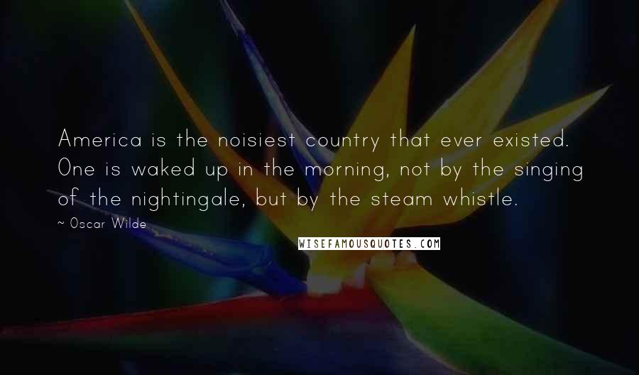 Oscar Wilde Quotes: America is the noisiest country that ever existed. One is waked up in the morning, not by the singing of the nightingale, but by the steam whistle.