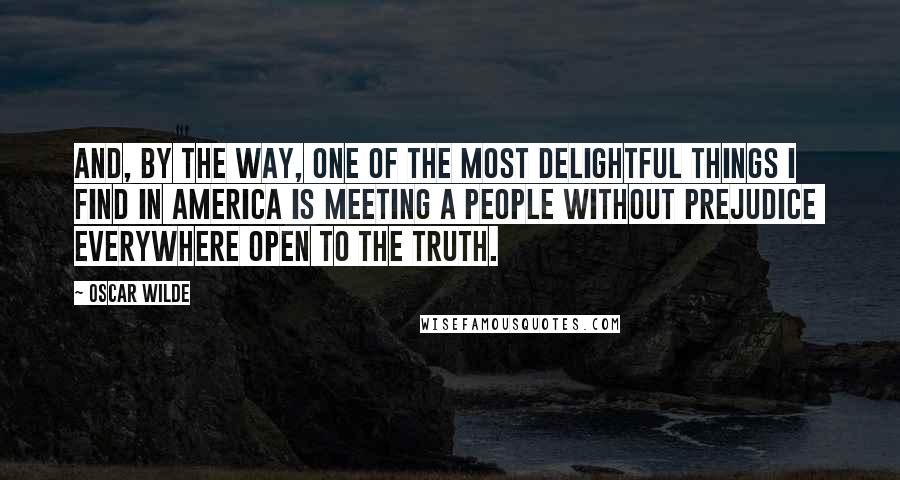 Oscar Wilde Quotes: And, by the way, one of the most delightful things I find in America is meeting a people without prejudice everywhere open to the truth.