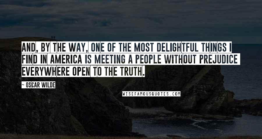 Oscar Wilde Quotes: And, by the way, one of the most delightful things I find in America is meeting a people without prejudice  everywhere open to the truth.