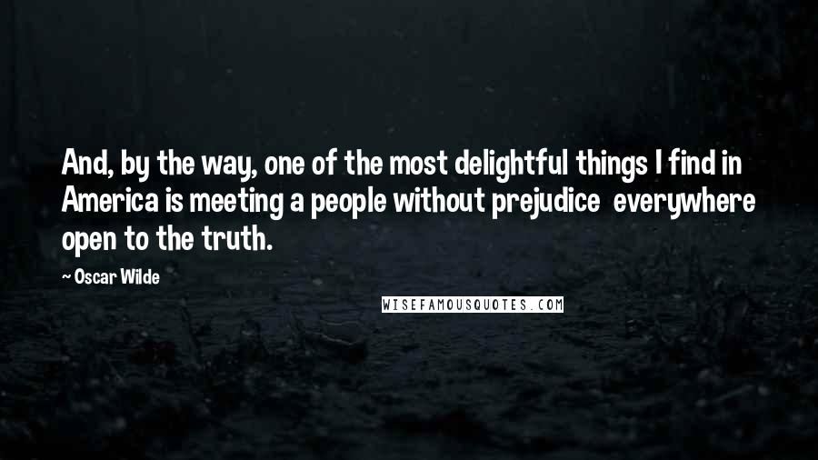 Oscar Wilde Quotes: And, by the way, one of the most delightful things I find in America is meeting a people without prejudice  everywhere open to the truth.