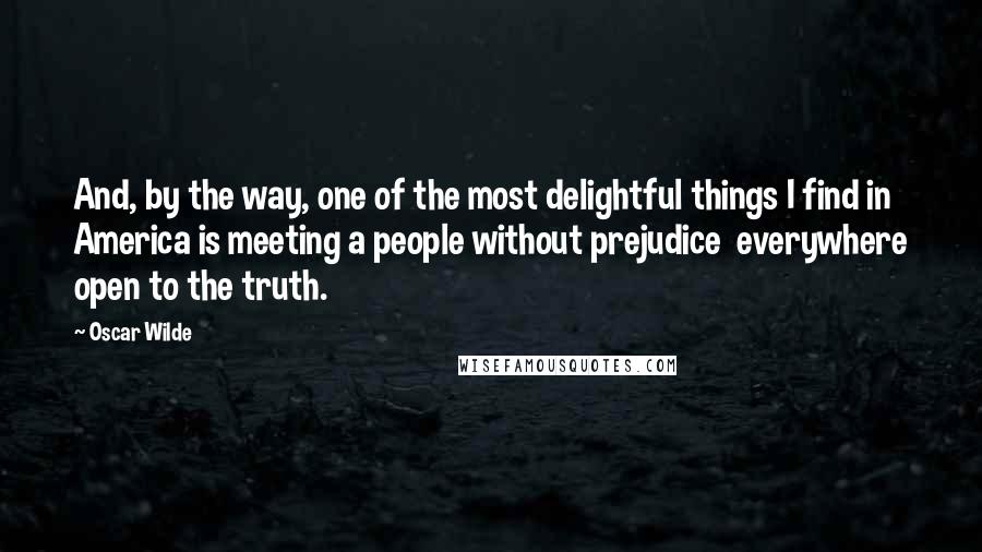 Oscar Wilde Quotes: And, by the way, one of the most delightful things I find in America is meeting a people without prejudice everywhere open to the truth.