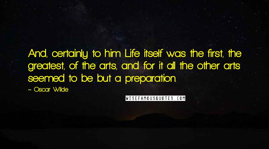 Oscar Wilde Quotes: And, certainly to him Life itself was the first, the greatest, of the arts, and for it all the other arts seemed to be but a preparation.