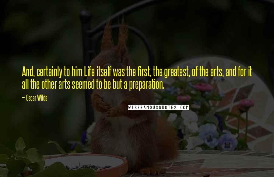 Oscar Wilde Quotes: And, certainly to him Life itself was the first, the greatest, of the arts, and for it all the other arts seemed to be but a preparation.