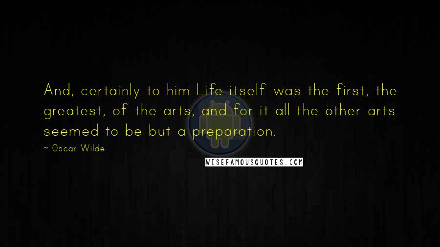 Oscar Wilde Quotes: And, certainly to him Life itself was the first, the greatest, of the arts, and for it all the other arts seemed to be but a preparation.