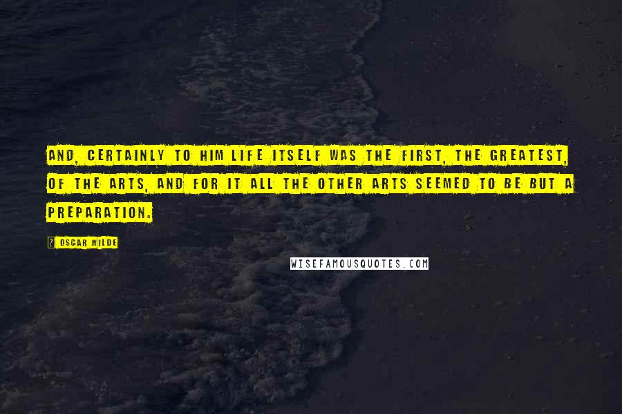 Oscar Wilde Quotes: And, certainly to him Life itself was the first, the greatest, of the arts, and for it all the other arts seemed to be but a preparation.