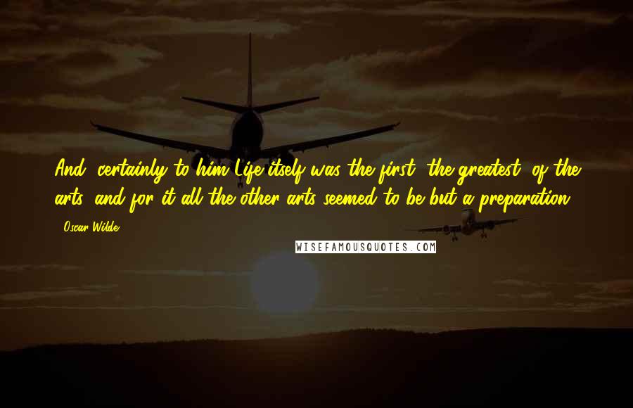 Oscar Wilde Quotes: And, certainly to him Life itself was the first, the greatest, of the arts, and for it all the other arts seemed to be but a preparation.