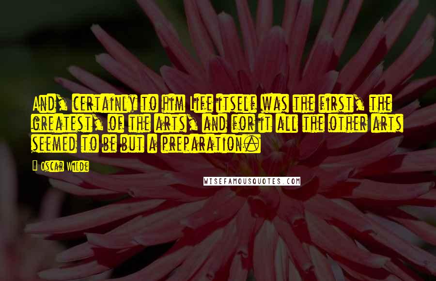 Oscar Wilde Quotes: And, certainly to him Life itself was the first, the greatest, of the arts, and for it all the other arts seemed to be but a preparation.