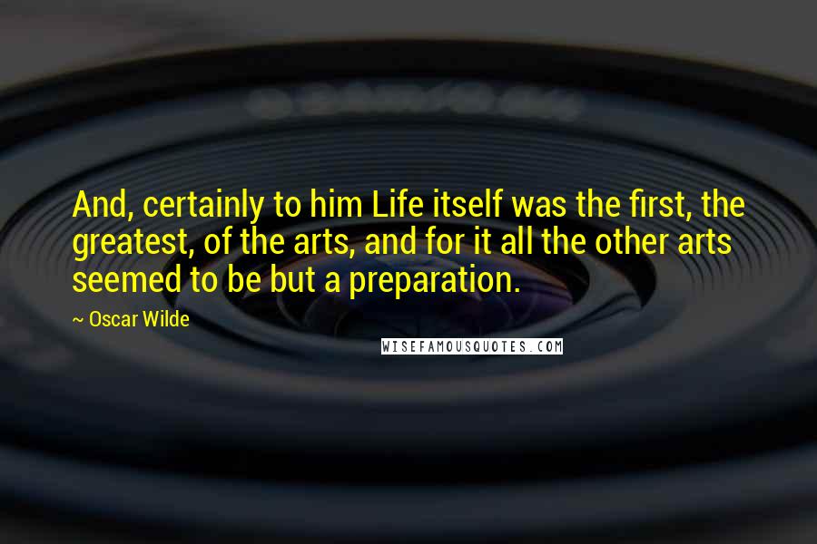 Oscar Wilde Quotes: And, certainly to him Life itself was the first, the greatest, of the arts, and for it all the other arts seemed to be but a preparation.