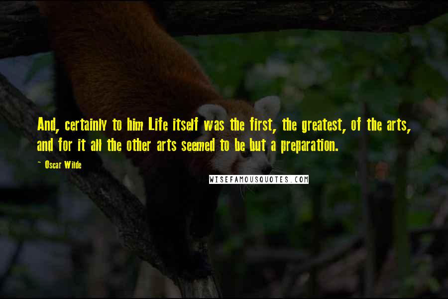 Oscar Wilde Quotes: And, certainly to him Life itself was the first, the greatest, of the arts, and for it all the other arts seemed to be but a preparation.