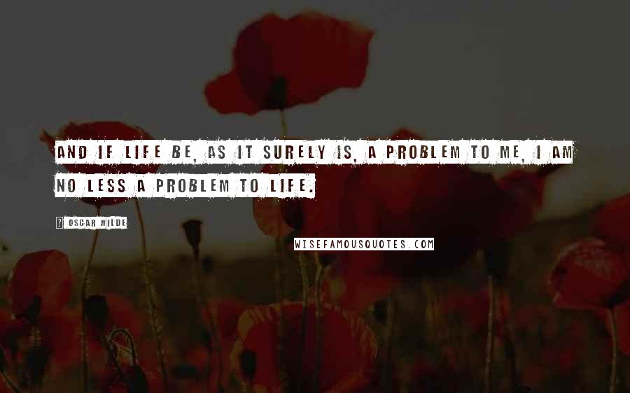 Oscar Wilde Quotes: And if life be, as it surely is, a problem to me, I am no less a problem to life.