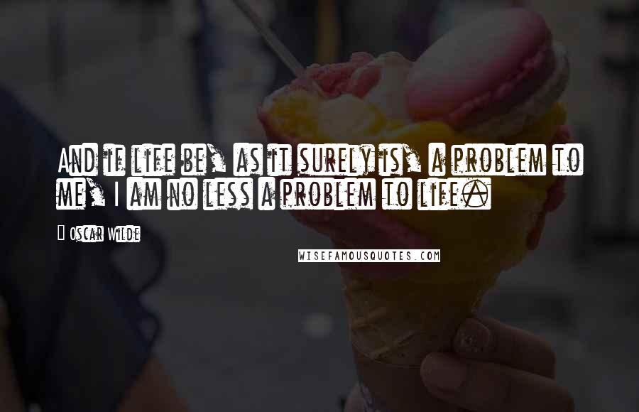 Oscar Wilde Quotes: And if life be, as it surely is, a problem to me, I am no less a problem to life.