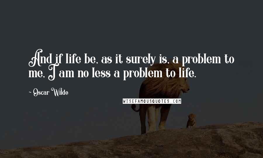 Oscar Wilde Quotes: And if life be, as it surely is, a problem to me, I am no less a problem to life.