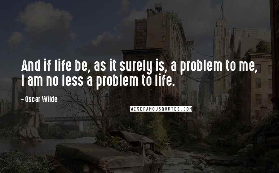 Oscar Wilde Quotes: And if life be, as it surely is, a problem to me, I am no less a problem to life.