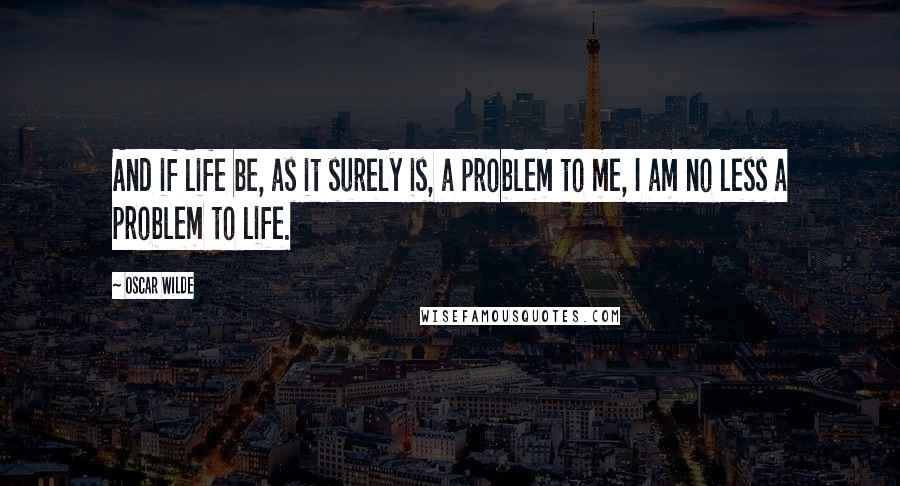 Oscar Wilde Quotes: And if life be, as it surely is, a problem to me, I am no less a problem to life.