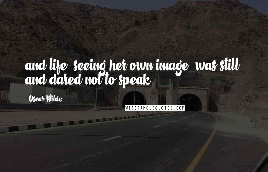 Oscar Wilde Quotes: and life, seeing her own image, was still, and dared not to speak.