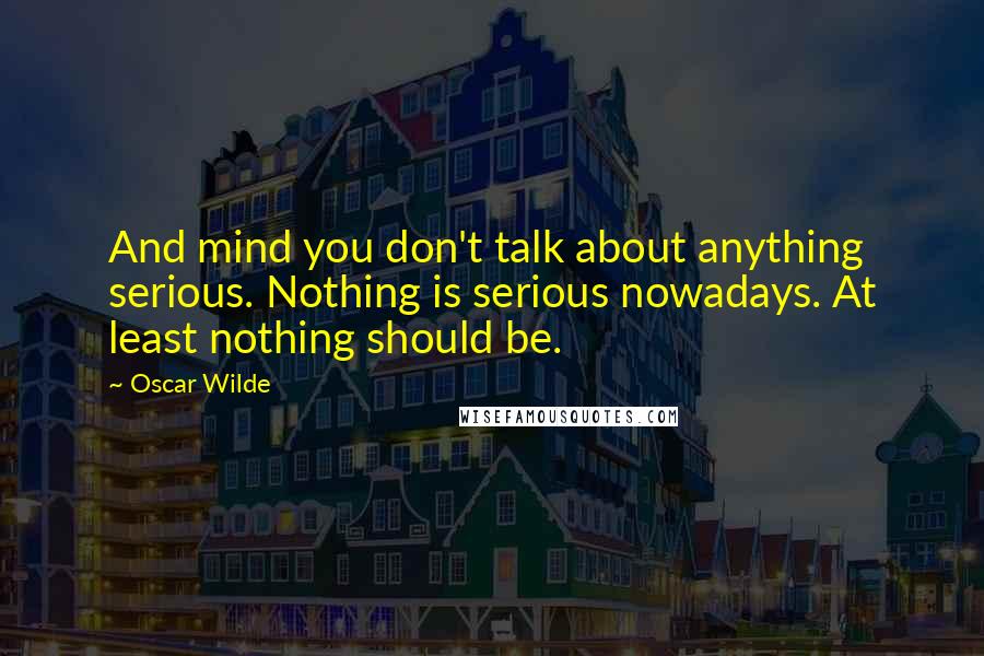 Oscar Wilde Quotes: And mind you don't talk about anything serious. Nothing is serious nowadays. At least nothing should be.