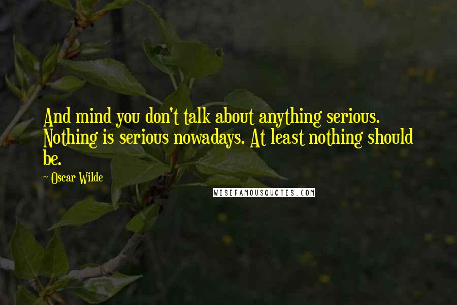 Oscar Wilde Quotes: And mind you don't talk about anything serious. Nothing is serious nowadays. At least nothing should be.