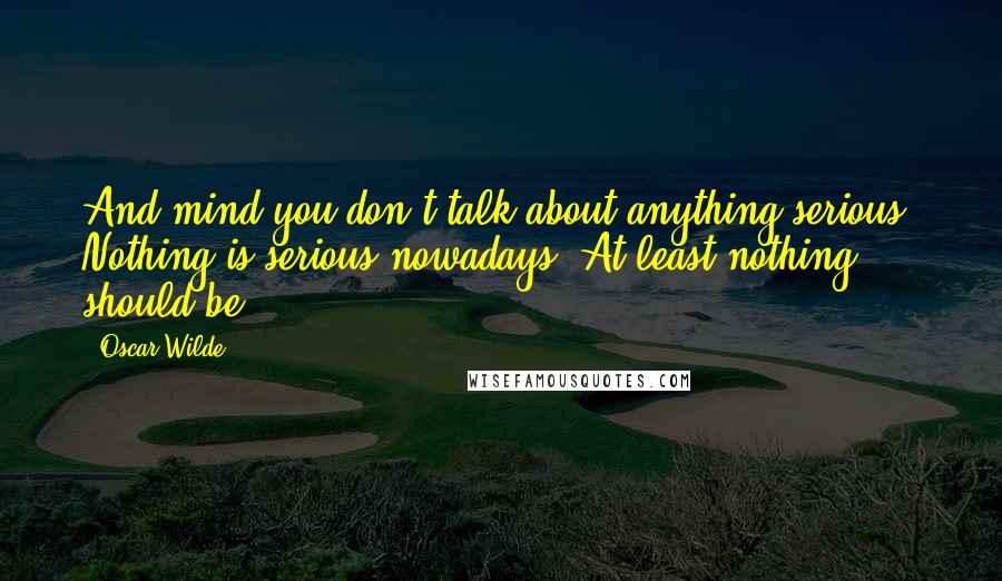 Oscar Wilde Quotes: And mind you don't talk about anything serious. Nothing is serious nowadays. At least nothing should be.