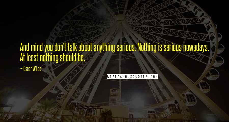 Oscar Wilde Quotes: And mind you don't talk about anything serious. Nothing is serious nowadays. At least nothing should be.